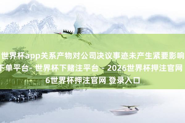 世界杯app关系产物对公司决议事迹未产生紧要影响-世界杯下单平台- 世界杯下赌注平台 - 2026世界杯押注官网 登录入口