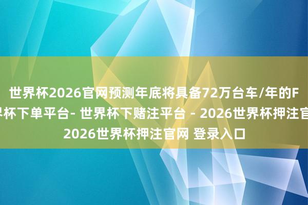 世界杯2026官网预测年底将具备72万台车/年的FCC产能-世界杯下单平台- 世界杯下赌注平台 - 2026世界杯押注官网 登录入口