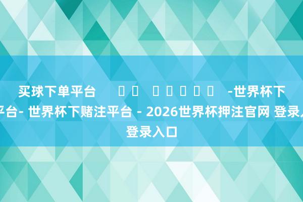 买球下单平台      		  					  -世界杯下单平台- 世界杯下赌注平台 - 2026世界杯押注官网 登录入口