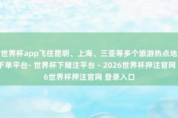 世界杯app飞往昆明、上海、三亚等多个旅游热点地-世界杯下单平台- 世界杯下赌注平台 - 2026世界杯押注官网 登录入口