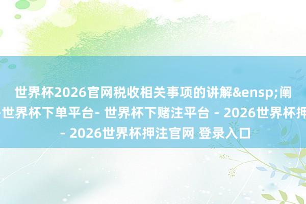 世界杯2026官网税收相关事项的讲解&ensp;阐述国度相关王法-世界杯下单平台- 世界杯下赌注平台 - 2026世界杯押注官网 登录入口