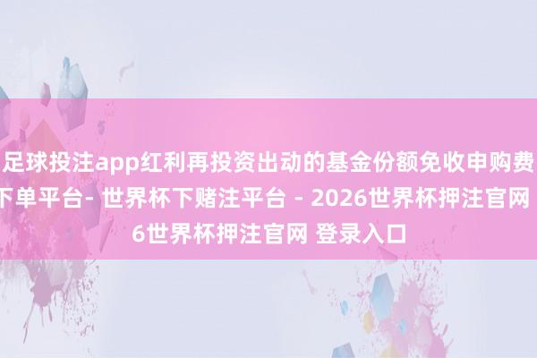 足球投注app红利再投资出动的基金份额免收申购费-世界杯下单平台- 世界杯下赌注平台 - 2026世界杯押注官网 登录入口
