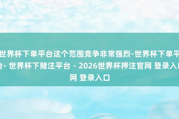 世界杯下单平台这个范围竞争非常强烈-世界杯下单平台- 世界杯下赌注平台 - 2026世界杯押注官网 登录入口