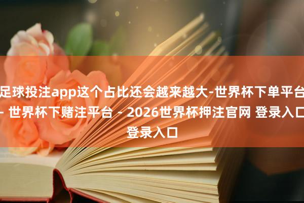 足球投注app这个占比还会越来越大-世界杯下单平台- 世界杯下赌注平台 - 2026世界杯押注官网 登录入口