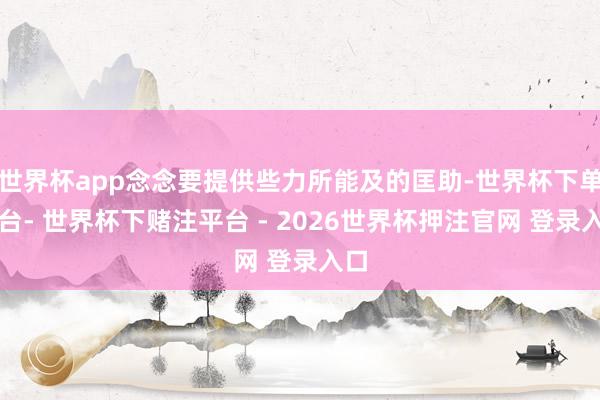 世界杯app念念要提供些力所能及的匡助-世界杯下单平台- 世界杯下赌注平台 - 2026世界杯押注官网 登录入口