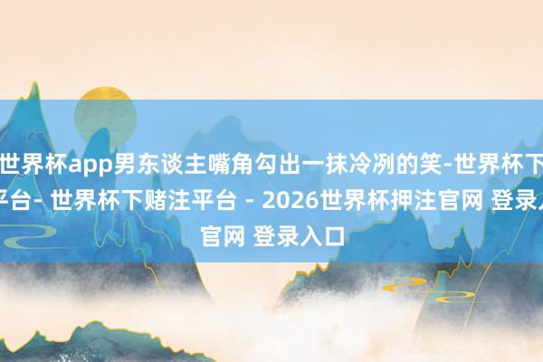 世界杯app男东谈主嘴角勾出一抹冷冽的笑-世界杯下单平台- 世界杯下赌注平台 - 2026世界杯押注官网 登录入口