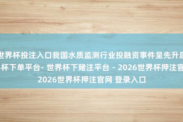 世界杯投注入口我国水质监测行业投融资事件呈先升后降趋势-世界杯下单平台- 世界杯下赌注平台 - 2026世界杯押注官网 登录入口