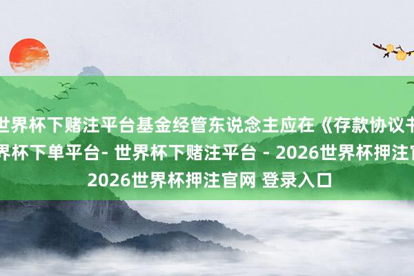 世界杯下赌注平台基金经管东说念主应在《存款协议书》中轨则-世界杯下单平台- 世界杯下赌注平台 - 2026世界杯押注官网 登录入口