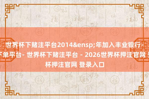 世界杯下赌注平台2014&ensp;年加入丰业银行-世界杯下单平台- 世界杯下赌注平台 - 2026世界杯押注官网 登录入口