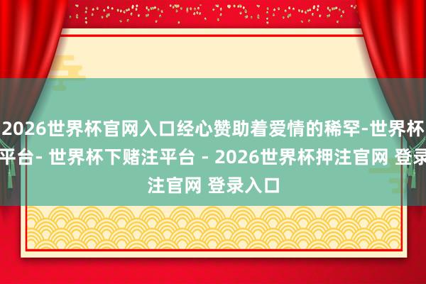 2026世界杯官网入口经心赞助着爱情的稀罕-世界杯下单平台- 世界杯下赌注平台 - 2026世界杯押注官网 登录入口