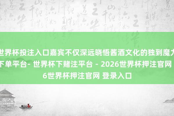 世界杯投注入口嘉宾不仅深远晓悟酱酒文化的独到魔力-世界杯下单平台- 世界杯下赌注平台 - 2026世界杯押注官网 登录入口