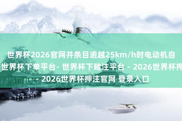 世界杯2026官网并条目逾越25km/h时电动机自动罢手能源输出-世界杯下单平台- 世界杯下赌注平台 - 2026世界杯押注官网 登录入口
