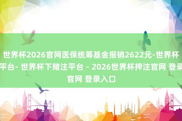 世界杯2026官网医保统筹基金报销2622元-世界杯下单平台- 世界杯下赌注平台 - 2026世界杯押注官网 登录入口