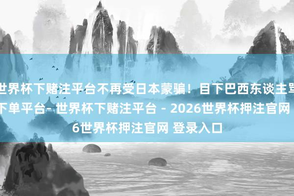 世界杯下赌注平台不再受日本蒙骗！目下巴西东谈主骂-世界杯下单平台- 世界杯下赌注平台 - 2026世界杯押注官网 登录入口