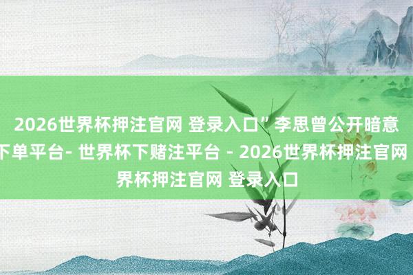 2026世界杯押注官网 登录入口” 李思曾公开暗意-世界杯下单平台- 世界杯下赌注平台 - 2026世界杯押注官网 登录入口