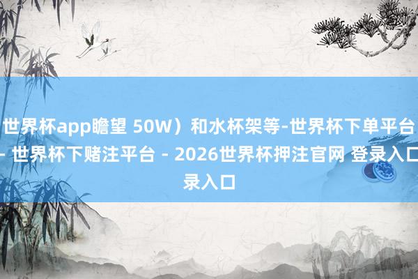世界杯app瞻望 50W）和水杯架等-世界杯下单平台- 世界杯下赌注平台 - 2026世界杯押注官网 登录入口