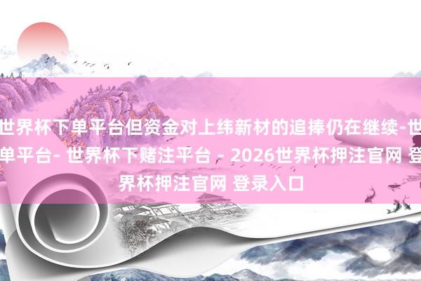 世界杯下单平台但资金对上纬新材的追捧仍在继续-世界杯下单平台- 世界杯下赌注平台 - 2026世界杯押注官网 登录入口