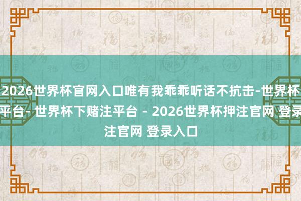 2026世界杯官网入口唯有我乖乖听话不抗击-世界杯下单平台- 世界杯下赌注平台 - 2026世界杯押注官网 登录入口
