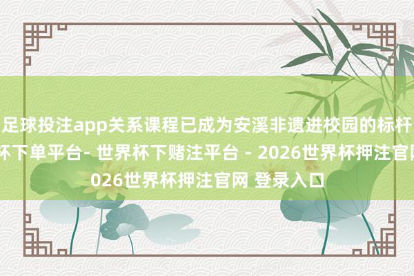 足球投注app关系课程已成为安溪非遗进校园的标杆神气-世界杯下单平台- 世界杯下赌注平台 - 2026世界杯押注官网 登录入口