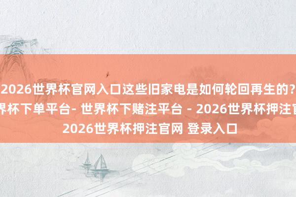2026世界杯官网入口这些旧家电是如何轮回再生的？7月25日-世界杯下单平台- 世界杯下赌注平台 - 2026世界杯押注官网 登录入口