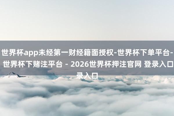 世界杯app未经第一财经籍面授权-世界杯下单平台- 世界杯下赌注平台 - 2026世界杯押注官网 登录入口