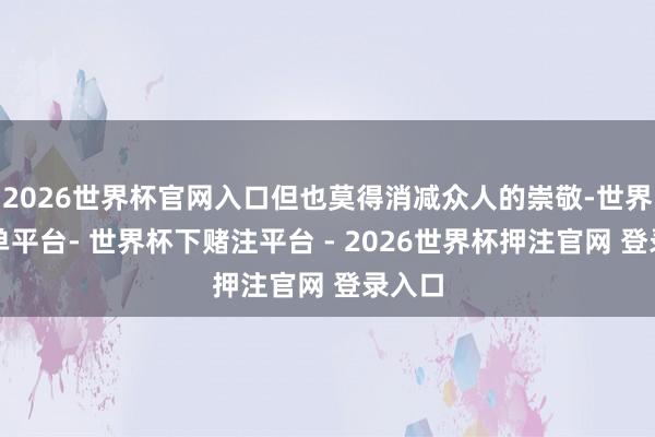 2026世界杯官网入口但也莫得消减众人的崇敬-世界杯下单平台- 世界杯下赌注平台 - 2026世界杯押注官网 登录入口