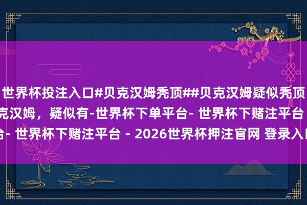 世界杯投注入口#贝克汉姆秃顶##贝克汉姆疑似秃顶# 被拍到在度假的贝克汉姆，疑似有-世界杯下单平台- 世界杯下赌注平台 - 2026世界杯押注官网 登录入口