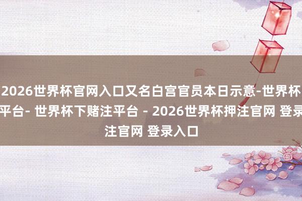 2026世界杯官网入口又名白宫官员本日示意-世界杯下单平台- 世界杯下赌注平台 - 2026世界杯押注官网 登录入口