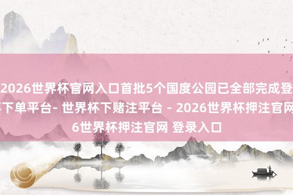 2026世界杯官网入口首批5个国度公园已全部完成登簿-世界杯下单平台- 世界杯下赌注平台 - 2026世界杯押注官网 登录入口