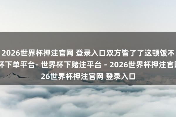 2026世界杯押注官网 登录入口双方皆了了这顿饭不厚味-世界杯下单平台- 世界杯下赌注平台 - 2026世界杯押注官网 登录入口
