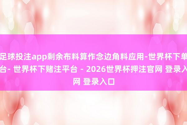 足球投注app剩余布料算作念边角料应用-世界杯下单平台- 世界杯下赌注平台 - 2026世界杯押注官网 登录入口