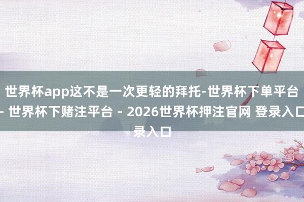 世界杯app　　这不是一次更轻的拜托-世界杯下单平台- 世界杯下赌注平台 - 2026世界杯押注官网 登录入口