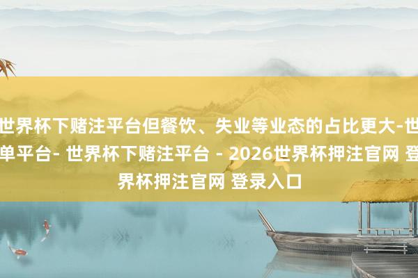 世界杯下赌注平台但餐饮、失业等业态的占比更大-世界杯下单平台- 世界杯下赌注平台 - 2026世界杯押注官网 登录入口