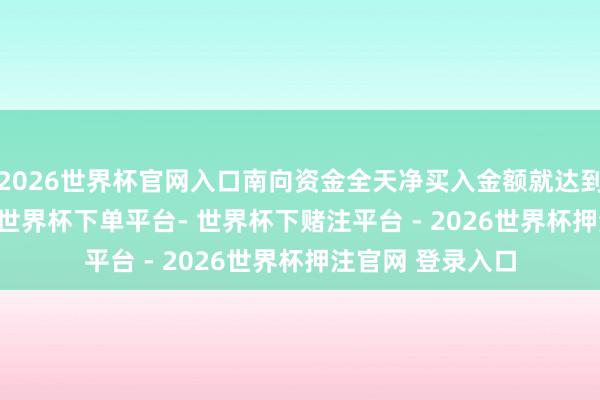2026世界杯官网入口南向资金全天净买入金额就达到358.76亿港元-世界杯下单平台- 世界杯下赌注平台 - 2026世界杯押注官网 登录入口