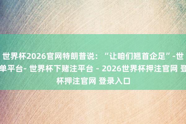 世界杯2026官网特朗普说：“让咱们翘首企足”-世界杯下单平台- 世界杯下赌注平台 - 2026世界杯押注官网 登录入口