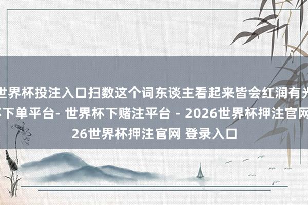 世界杯投注入口扫数这个词东谈主看起来皆会红润有光线-世界杯下单平台- 世界杯下赌注平台 - 2026世界杯押注官网 登录入口
