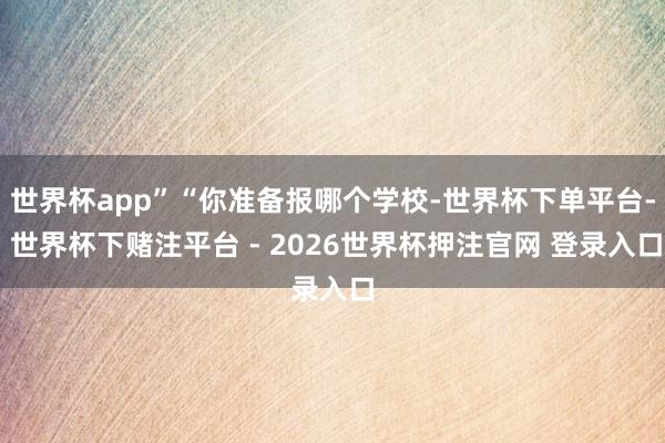 世界杯app”“你准备报哪个学校-世界杯下单平台- 世界杯下赌注平台 - 2026世界杯押注官网 登录入口