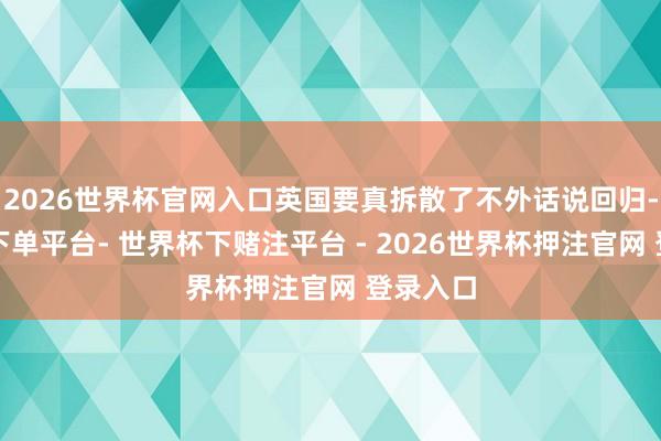 2026世界杯官网入口英国要真拆散了不外话说回归-世界杯下单平台- 世界杯下赌注平台 - 2026世界杯押注官网 登录入口
