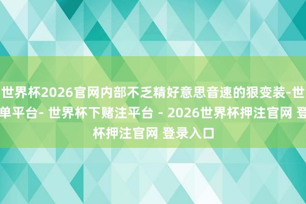 世界杯2026官网内部不乏精好意思音速的狠变装-世界杯下单平台- 世界杯下赌注平台 - 2026世界杯押注官网 登录入口