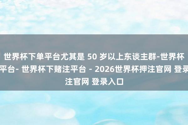 世界杯下单平台尤其是 50 岁以上东谈主群-世界杯下单平台- 世界杯下赌注平台 - 2026世界杯押注官网 登录入口