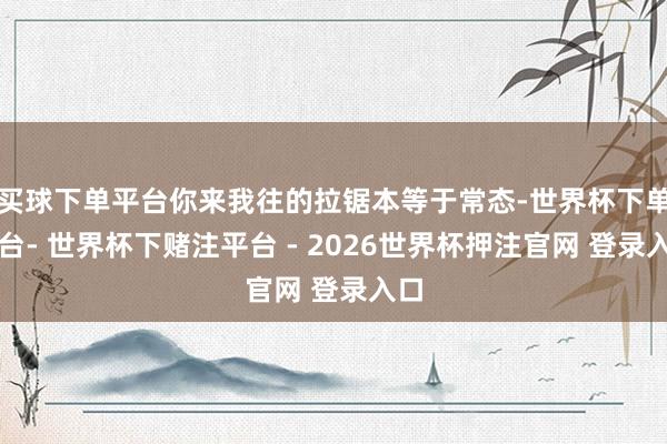 买球下单平台你来我往的拉锯本等于常态-世界杯下单平台- 世界杯下赌注平台 - 2026世界杯押注官网 登录入口