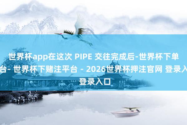 世界杯app在这次 PIPE 交往完成后-世界杯下单平台- 世界杯下赌注平台 - 2026世界杯押注官网 登录入口