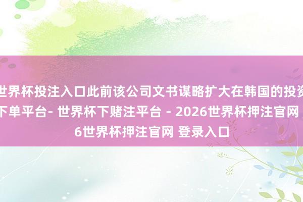 世界杯投注入口此前该公司文书谋略扩大在韩国的投资-世界杯下单平台- 世界杯下赌注平台 - 2026世界杯押注官网 登录入口