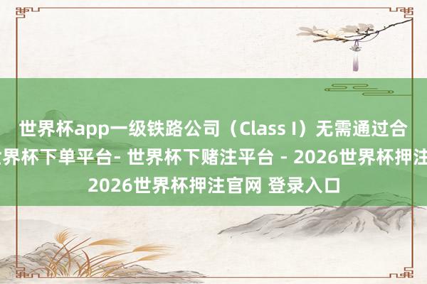 世界杯app一级铁路公司（Class I）无需通过合并完毕发展-世界杯下单平台- 世界杯下赌注平台 - 2026世界杯押注官网 登录入口