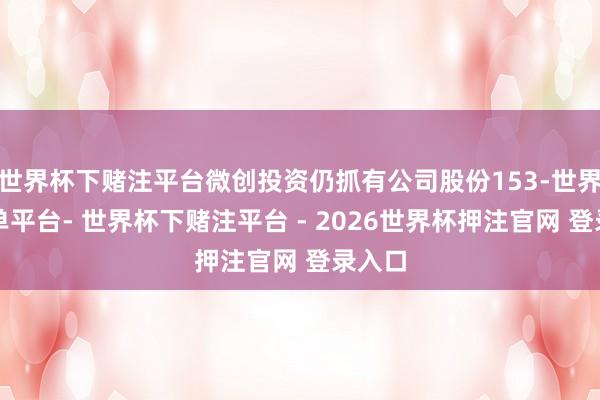 世界杯下赌注平台微创投资仍抓有公司股份153-世界杯下单平台- 世界杯下赌注平台 - 2026世界杯押注官网 登录入口