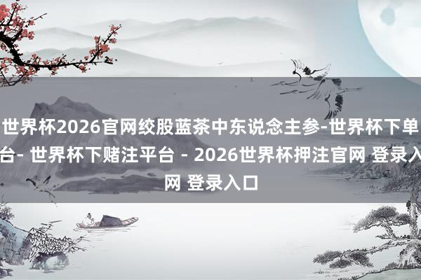 世界杯2026官网绞股蓝茶中东说念主参-世界杯下单平台- 世界杯下赌注平台 - 2026世界杯押注官网 登录入口
