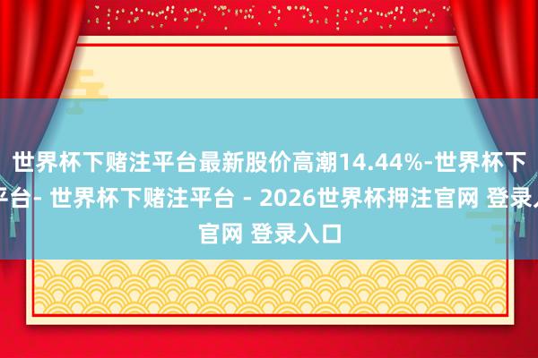 世界杯下赌注平台最新股价高潮14.44%-世界杯下单平台- 世界杯下赌注平台 - 2026世界杯押注官网 登录入口