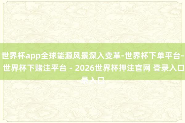 世界杯app全球能源风景深入变革-世界杯下单平台- 世界杯下赌注平台 - 2026世界杯押注官网 登录入口