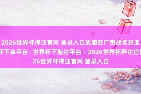 2026世界杯押注官网 登录入口放胆在广宽战场碧血忠魂-世界杯下单平台- 世界杯下赌注平台 - 2026世界杯押注官网 登录入口