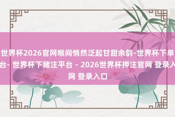 世界杯2026官网喉间悄然泛起甘甜余韵-世界杯下单平台- 世界杯下赌注平台 - 2026世界杯押注官网 登录入口